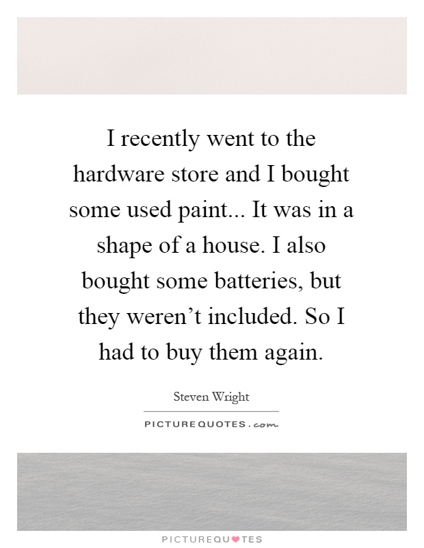 I recently went to the hardware store and I bought some used paint... It was in a shape of a house. I also bought some batteries, but they weren't included. So I had to buy them again Picture Quote #1
