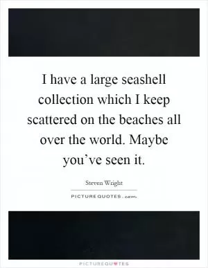 I have a large seashell collection which I keep scattered on the beaches all over the world. Maybe you’ve seen it Picture Quote #1