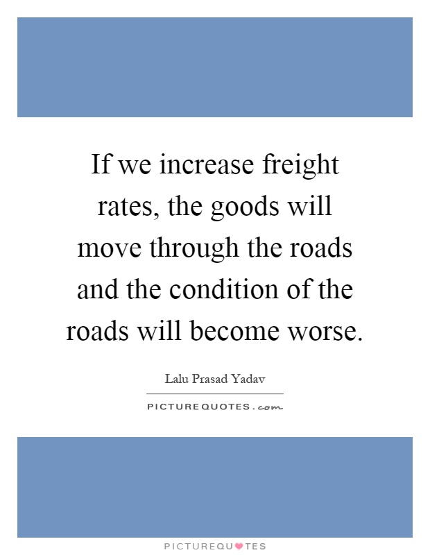 If we increase freight rates, the goods will move through the roads and the condition of the roads will become worse Picture Quote #1