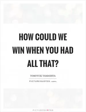 How could we win when you had all that? Picture Quote #1