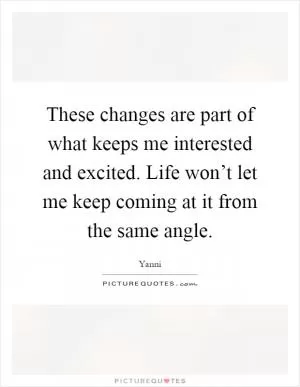 These changes are part of what keeps me interested and excited. Life won’t let me keep coming at it from the same angle Picture Quote #1