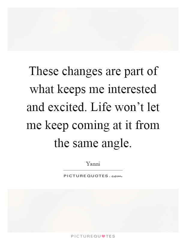 These changes are part of what keeps me interested and excited. Life won't let me keep coming at it from the same angle Picture Quote #1