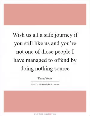 Wish us all a safe journey if you still like us and you’re not one of those people I have managed to offend by doing nothing source Picture Quote #1