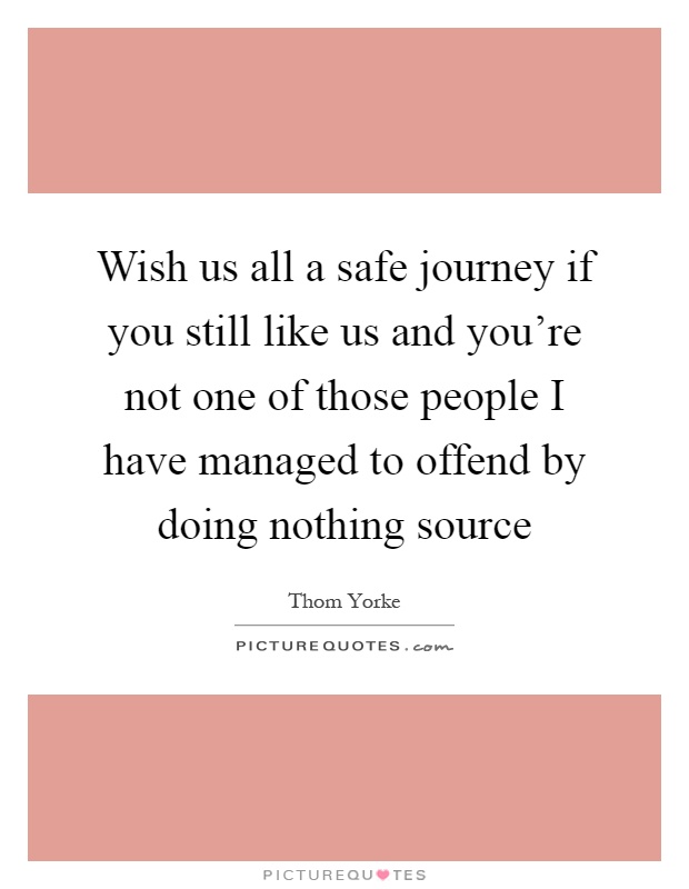 Wish us all a safe journey if you still like us and you're not one of those people I have managed to offend by doing nothing source Picture Quote #1