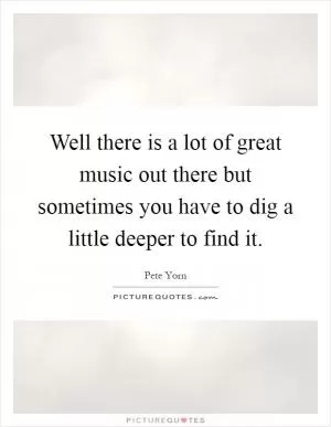 Well there is a lot of great music out there but sometimes you have to dig a little deeper to find it Picture Quote #1