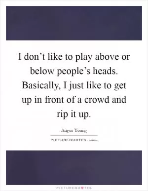 I don’t like to play above or below people’s heads. Basically, I just like to get up in front of a crowd and rip it up Picture Quote #1