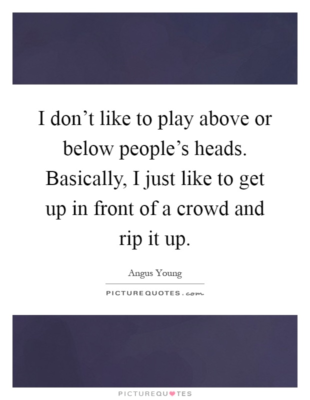 I don't like to play above or below people's heads. Basically, I just like to get up in front of a crowd and rip it up Picture Quote #1