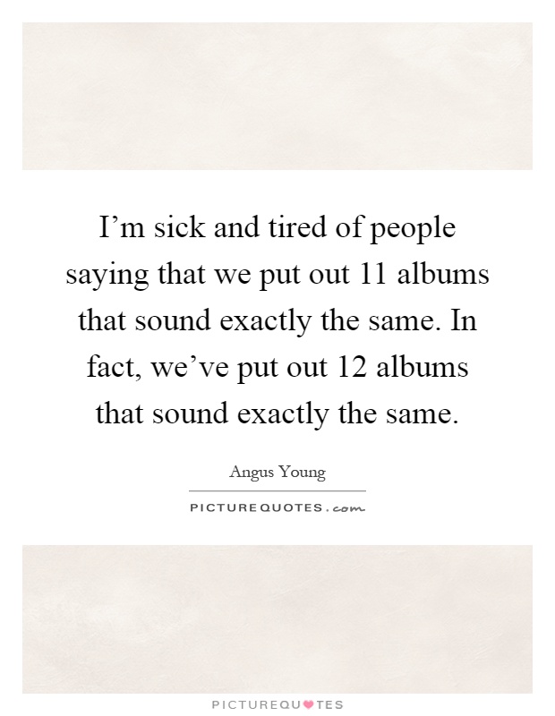 I'm sick and tired of people saying that we put out 11 albums that sound exactly the same. In fact, we've put out 12 albums that sound exactly the same Picture Quote #1