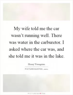 My wife told me the car wasn’t running well. There was water in the carburetor. I asked where the car was, and she told me it was in the lake Picture Quote #1