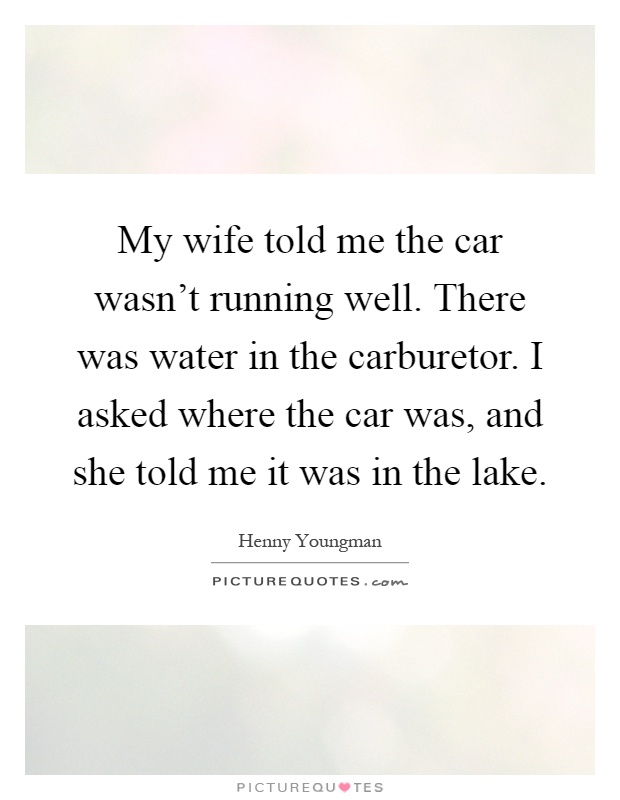 My wife told me the car wasn't running well. There was water in the carburetor. I asked where the car was, and she told me it was in the lake Picture Quote #1