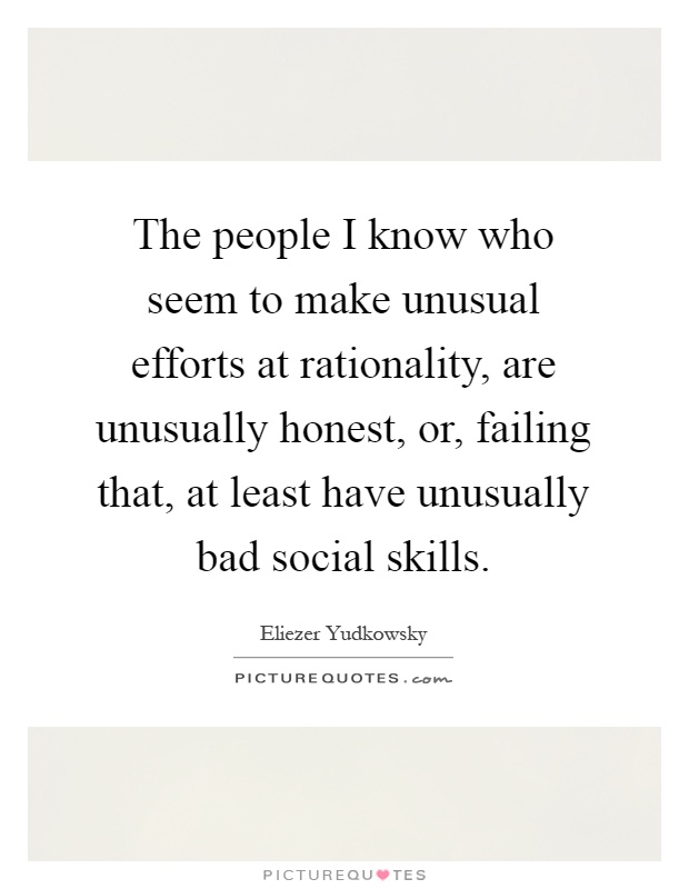 The people I know who seem to make unusual efforts at rationality, are unusually honest, or, failing that, at least have unusually bad social skills Picture Quote #1