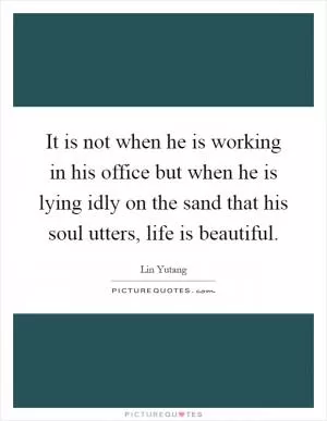 It is not when he is working in his office but when he is lying idly on the sand that his soul utters, life is beautiful Picture Quote #1