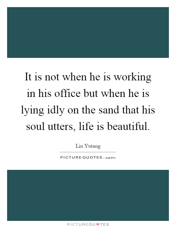 It is not when he is working in his office but when he is lying idly on the sand that his soul utters, life is beautiful Picture Quote #1