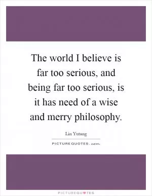 The world I believe is far too serious, and being far too serious, is it has need of a wise and merry philosophy Picture Quote #1