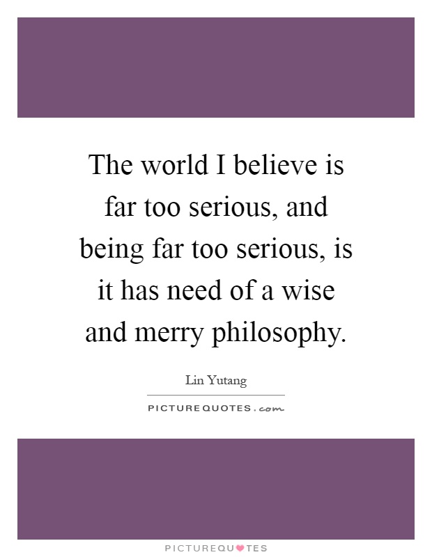 The world I believe is far too serious, and being far too serious, is it has need of a wise and merry philosophy Picture Quote #1