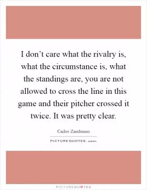 I don’t care what the rivalry is, what the circumstance is, what the standings are, you are not allowed to cross the line in this game and their pitcher crossed it twice. It was pretty clear Picture Quote #1