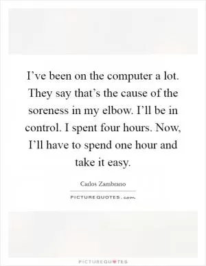 I’ve been on the computer a lot. They say that’s the cause of the soreness in my elbow. I’ll be in control. I spent four hours. Now, I’ll have to spend one hour and take it easy Picture Quote #1