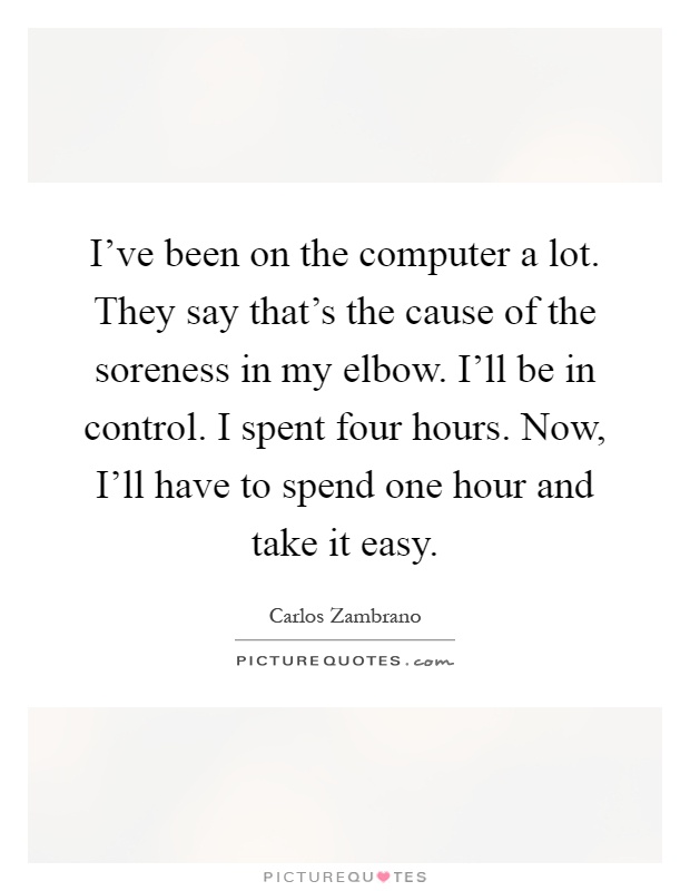 I've been on the computer a lot. They say that's the cause of the soreness in my elbow. I'll be in control. I spent four hours. Now, I'll have to spend one hour and take it easy Picture Quote #1