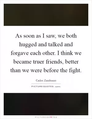 As soon as I saw, we both hugged and talked and forgave each other. I think we became truer friends, better than we were before the fight Picture Quote #1