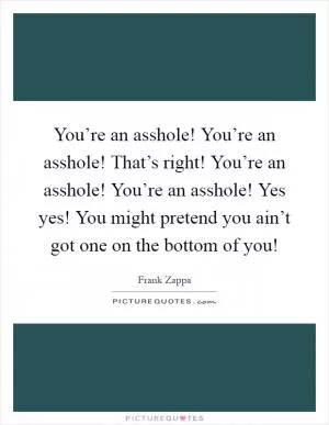 You’re an asshole! You’re an asshole! That’s right! You’re an asshole! You’re an asshole! Yes yes! You might pretend you ain’t got one on the bottom of you! Picture Quote #1
