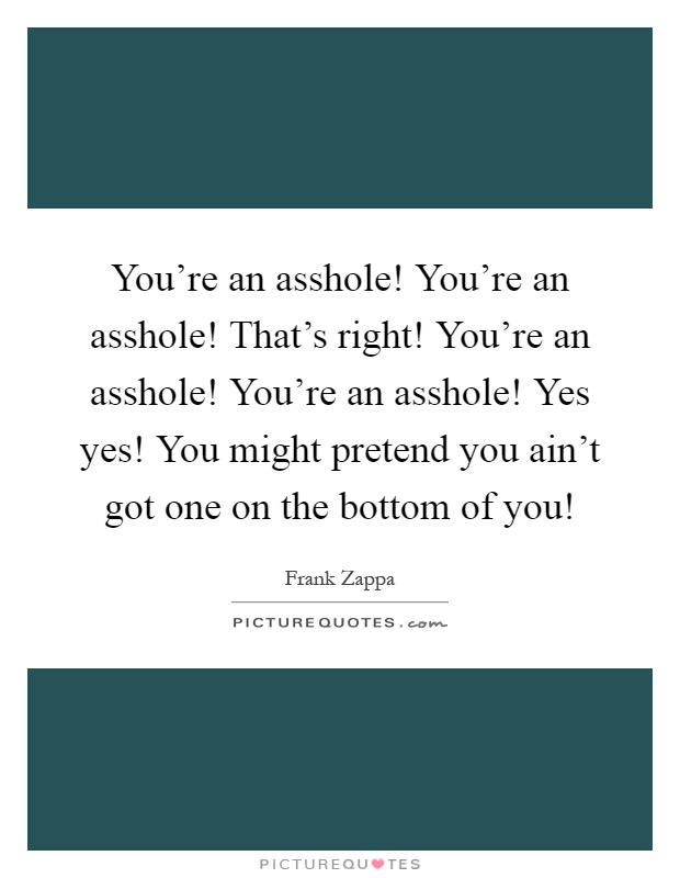 You're an asshole! You're an asshole! That's right! You're an asshole! You're an asshole! Yes yes! You might pretend you ain't got one on the bottom of you! Picture Quote #1
