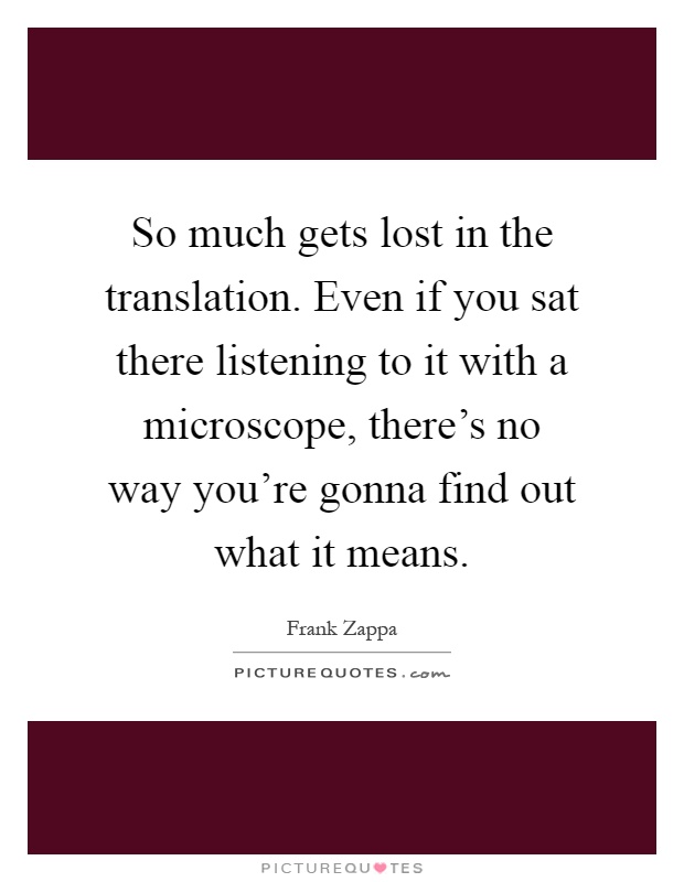 So much gets lost in the translation. Even if you sat there listening to it with a microscope, there's no way you're gonna find out what it means Picture Quote #1