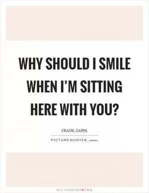 Why should I smile when I’m sitting here with you? Picture Quote #1