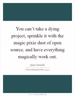 You can’t take a dying project, sprinkle it with the magic pixie dust of open source, and have everything magically work out Picture Quote #1