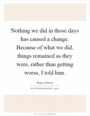 Nothing we did in those days has caused a change. Because of what we did, things remained as they were, rather than getting worse, I told him Picture Quote #1
