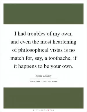 I had troubles of my own, and even the most heartening of philosophical vistas is no match for, say, a toothache, if it happens to be your own Picture Quote #1
