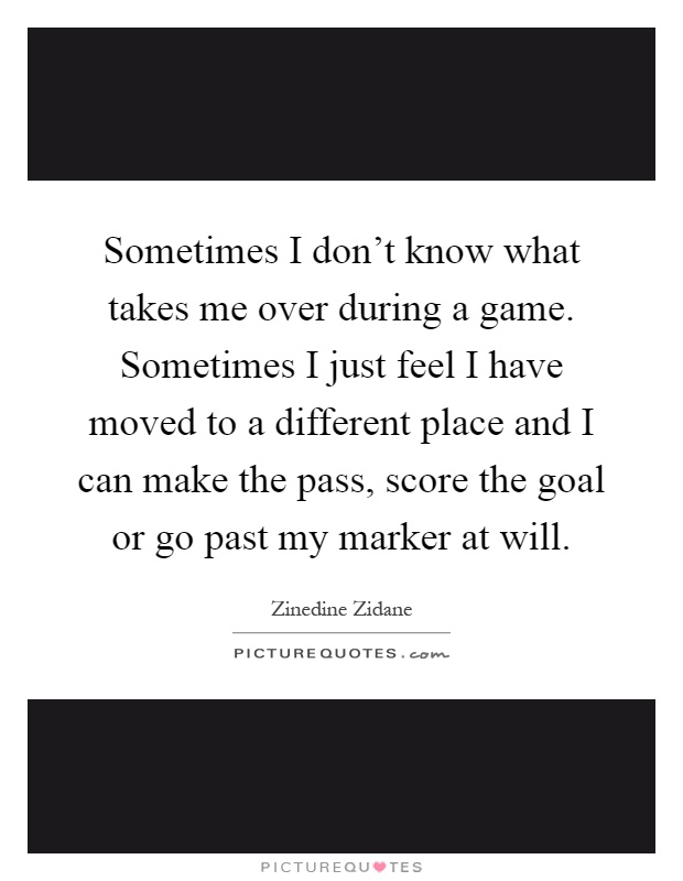 Sometimes I don't know what takes me over during a game. Sometimes I just feel I have moved to a different place and I can make the pass, score the goal or go past my marker at will Picture Quote #1