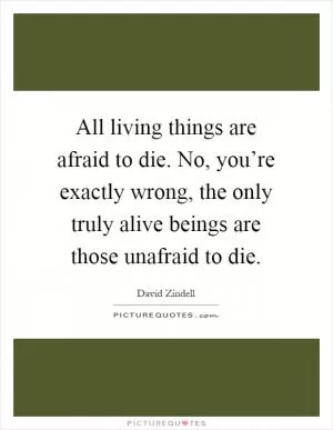 All living things are afraid to die. No, you’re exactly wrong, the only truly alive beings are those unafraid to die Picture Quote #1