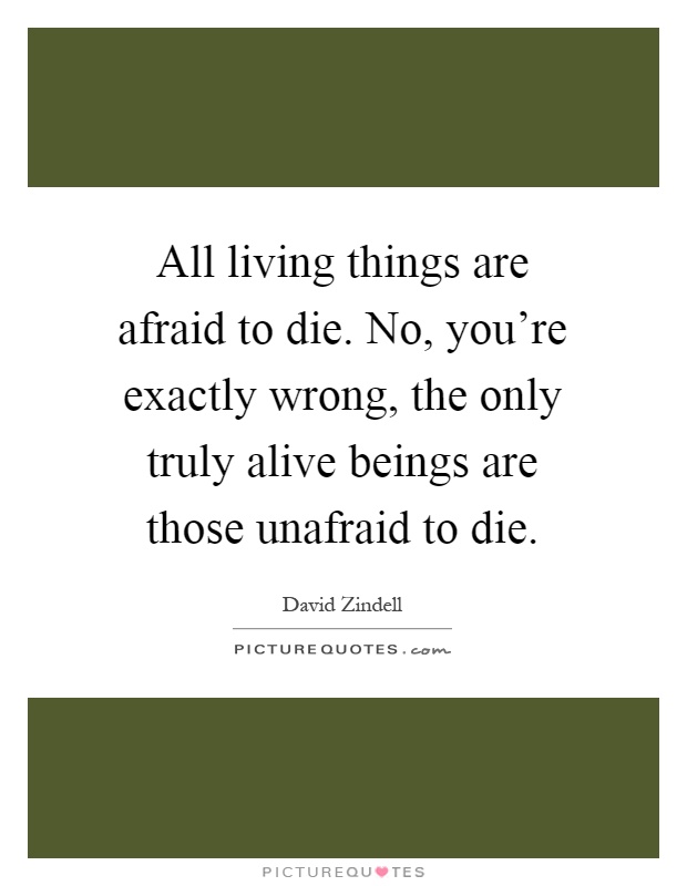 All living things are afraid to die. No, you're exactly wrong, the only truly alive beings are those unafraid to die Picture Quote #1