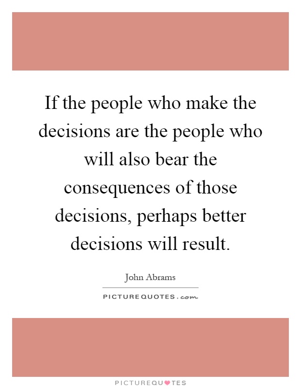 If the people who make the decisions are the people who will also bear the consequences of those decisions, perhaps better decisions will result Picture Quote #1