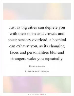 Just as big cities can deplete you with their noise and crowds and sheer sensory overload, a hospital can exhaust you, as its changing faces and personalities blur and strangers wake you repeatedly Picture Quote #1