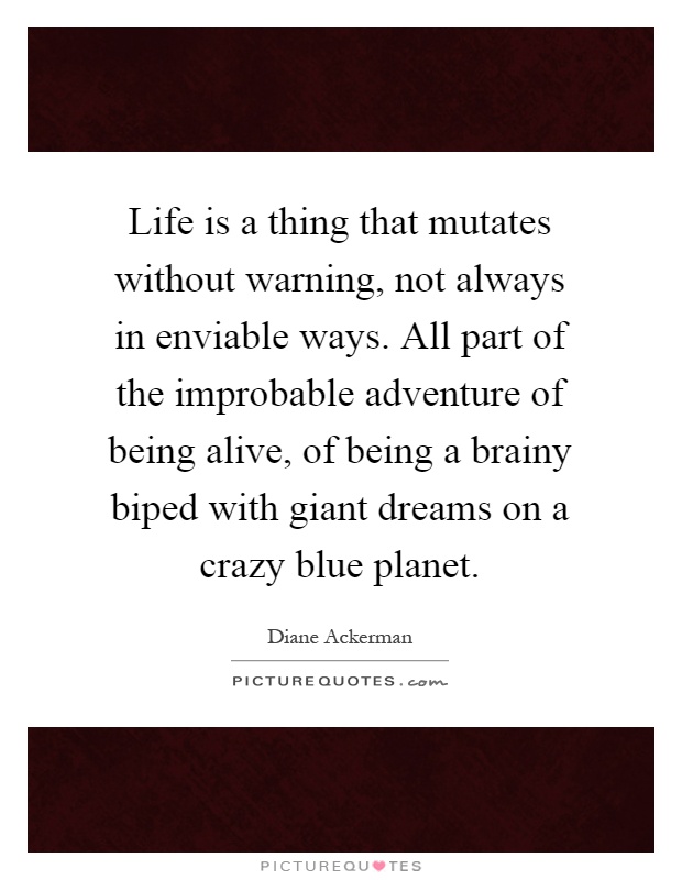 Life is a thing that mutates without warning, not always in enviable ways. All part of the improbable adventure of being alive, of being a brainy biped with giant dreams on a crazy blue planet Picture Quote #1