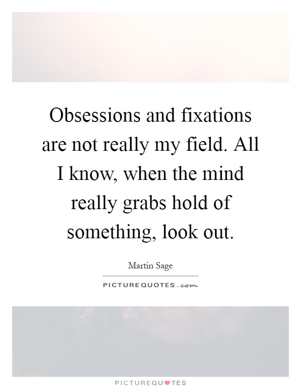Obsessions and fixations are not really my field. All I know, when the mind really grabs hold of something, look out Picture Quote #1