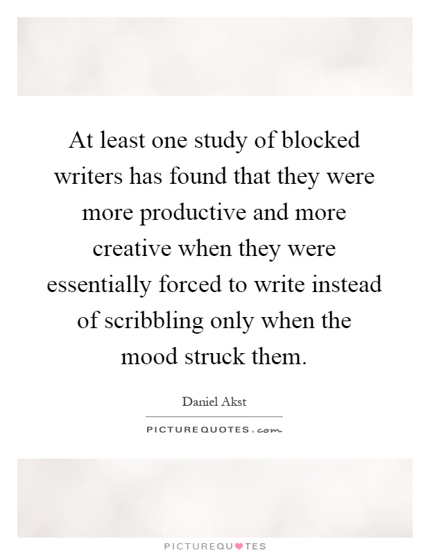 At least one study of blocked writers has found that they were more productive and more creative when they were essentially forced to write instead of scribbling only when the mood struck them Picture Quote #1