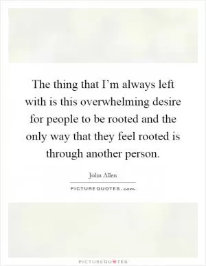 The thing that I’m always left with is this overwhelming desire for people to be rooted and the only way that they feel rooted is through another person Picture Quote #1