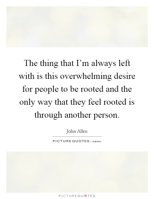 The thing that I'm always left with is this overwhelming desire for people to be rooted and the only way that they feel rooted is through another person Picture Quote #1