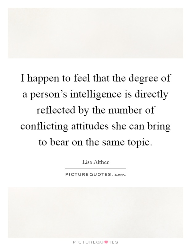 I happen to feel that the degree of a person's intelligence is directly reflected by the number of conflicting attitudes she can bring to bear on the same topic Picture Quote #1