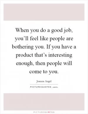 When you do a good job, you’ll feel like people are bothering you. If you have a product that’s interesting enough, then people will come to you Picture Quote #1
