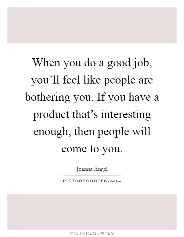 When you do a good job, you'll feel like people are bothering you. If you have a product that's interesting enough, then people will come to you Picture Quote #1