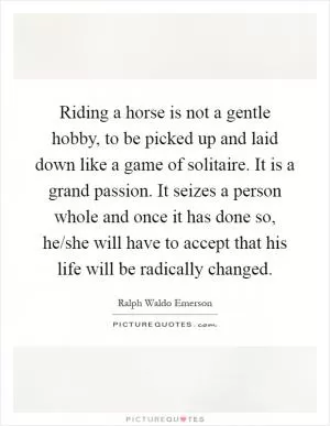 Riding a horse is not a gentle hobby, to be picked up and laid down like a game of solitaire. It is a grand passion. It seizes a person whole and once it has done so, he/she will have to accept that his life will be radically changed Picture Quote #1