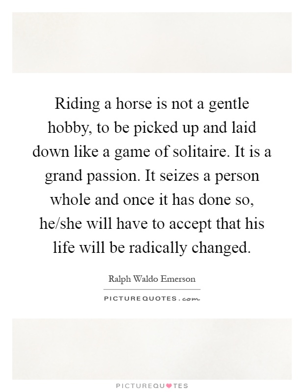 Riding a horse is not a gentle hobby, to be picked up and laid down like a game of solitaire. It is a grand passion. It seizes a person whole and once it has done so, he/she will have to accept that his life will be radically changed Picture Quote #1
