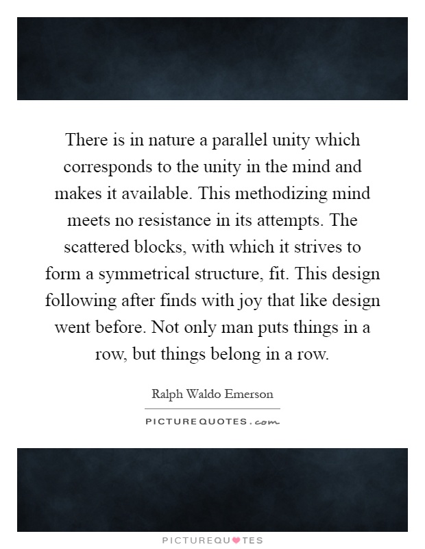 There is in nature a parallel unity which corresponds to the unity in the mind and makes it available. This methodizing mind meets no resistance in its attempts. The scattered blocks, with which it strives to form a symmetrical structure, fit. This design following after finds with joy that like design went before. Not only man puts things in a row, but things belong in a row Picture Quote #1