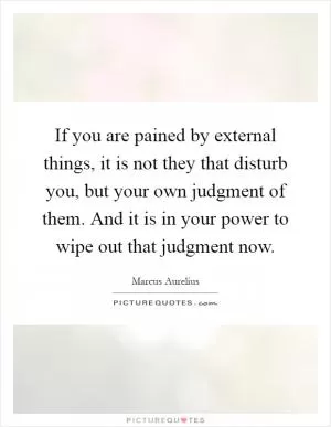 If you are pained by external things, it is not they that disturb you, but your own judgment of them. And it is in your power to wipe out that judgment now Picture Quote #1