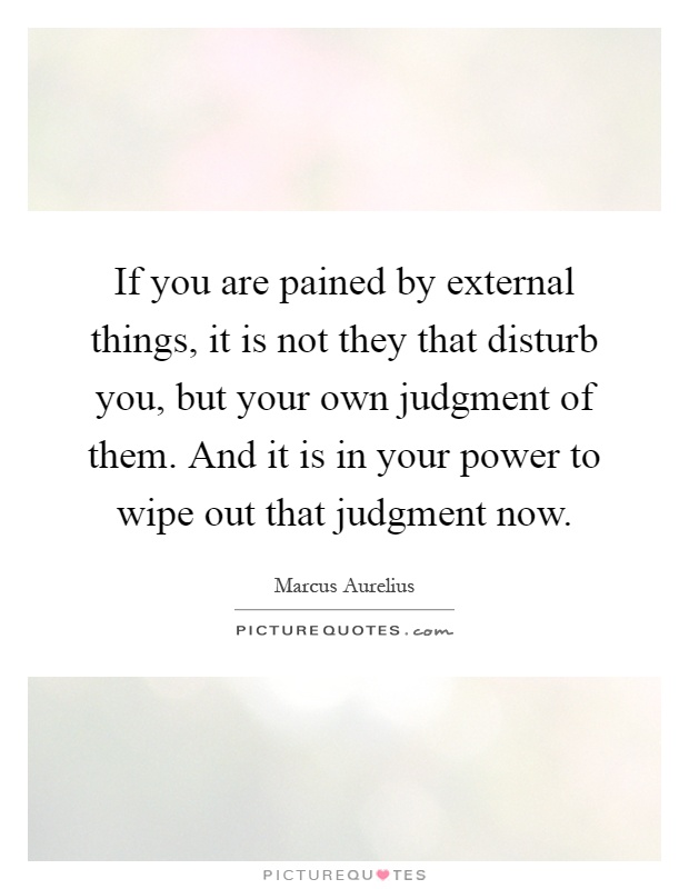 If you are pained by external things, it is not they that disturb you, but your own judgment of them. And it is in your power to wipe out that judgment now Picture Quote #1