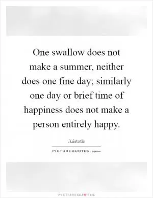 One swallow does not make a summer, neither does one fine day; similarly one day or brief time of happiness does not make a person entirely happy Picture Quote #1