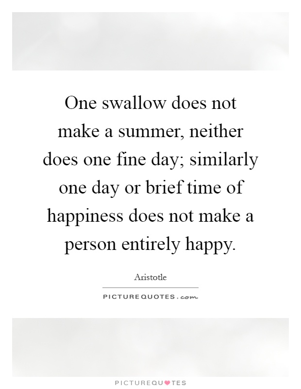 One swallow does not make a summer, neither does one fine day; similarly one day or brief time of happiness does not make a person entirely happy Picture Quote #1